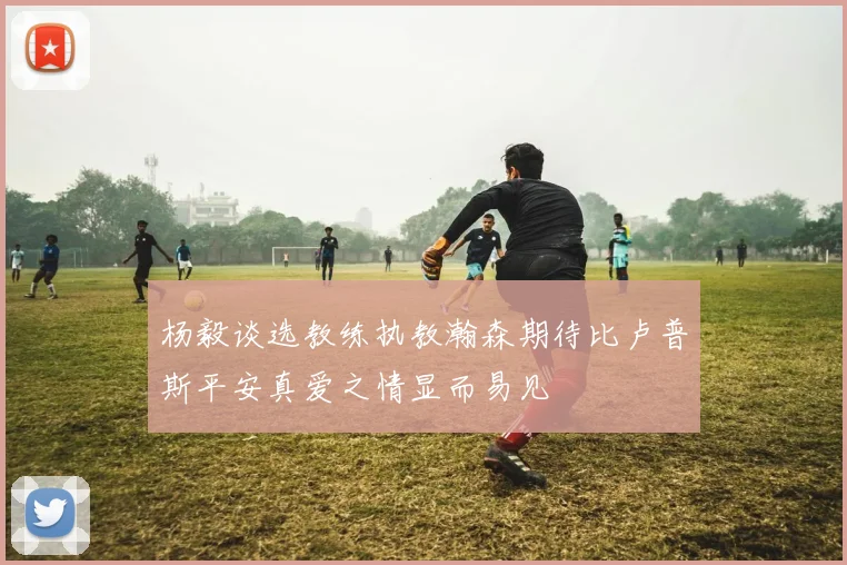 杨毅谈选教练执教瀚森期待比卢普斯平安真爱之情显而易见