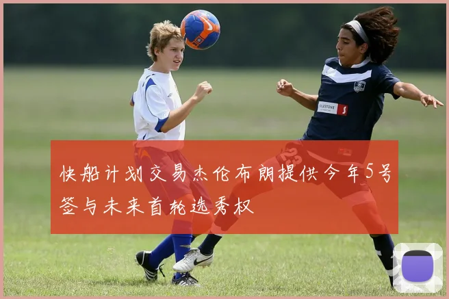 快船计划交易杰伦布朗提供今年5号签与未来首轮选秀权