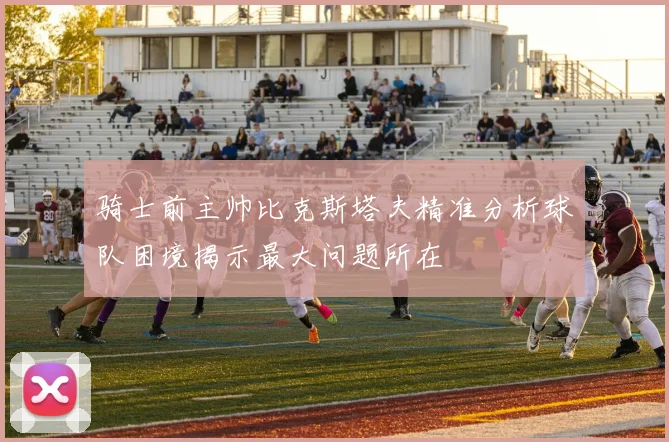 骑士前主帅比克斯塔夫精准分析球队困境揭示最大问题所在