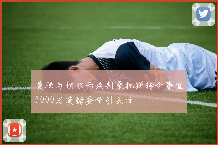 曼联与切尔西谈判桑托斯转会事宜5000万英镑要价引关注