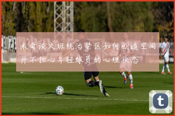 米奇谈文班统治禁区如何创造空间并不担心年轻球员的心理状态