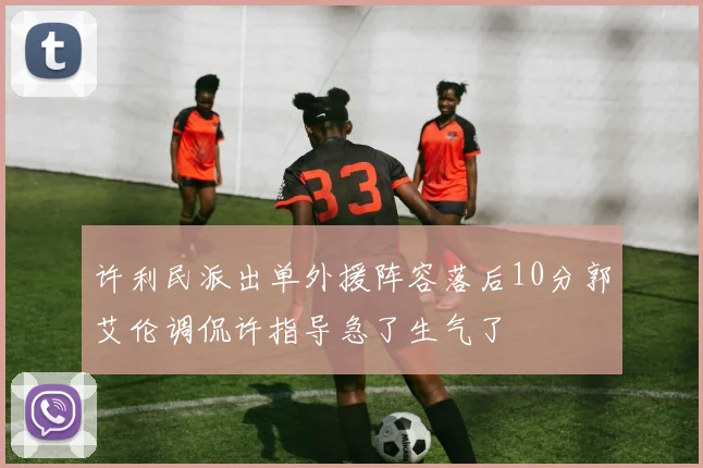 许利民派出单外援阵容落后10分郭艾伦调侃许指导急了生气了