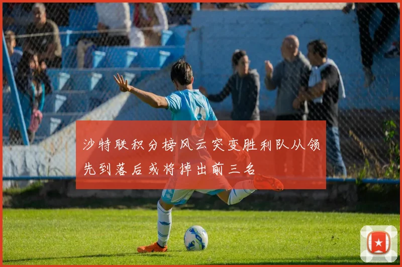 沙特联积分榜风云突变胜利队从领先到落后或将掉出前三名