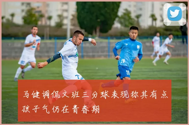 马健调侃文班三分球表现称其有点孩子气仍在青春期