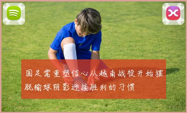 国足需重塑信心从越南战役开始摆脱输球阴影迎接胜利的习惯