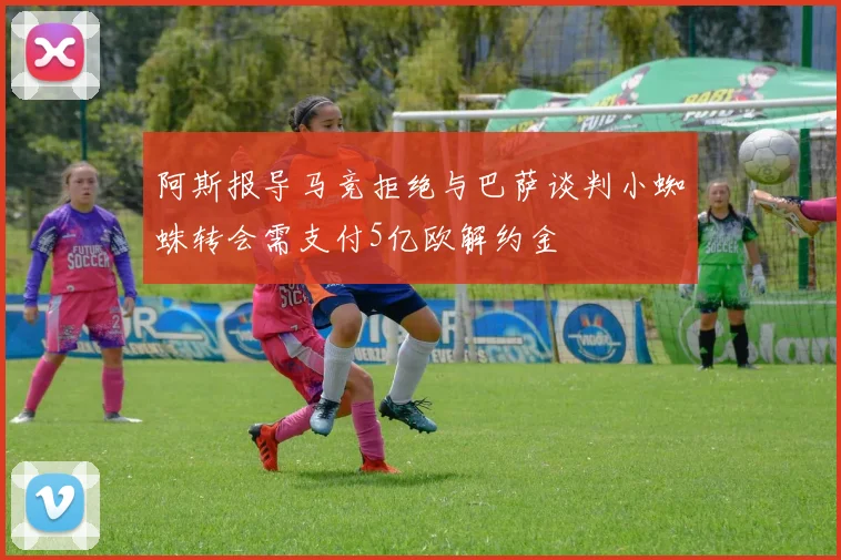 阿斯报导马竞拒绝与巴萨谈判小蜘蛛转会需支付5亿欧解约金