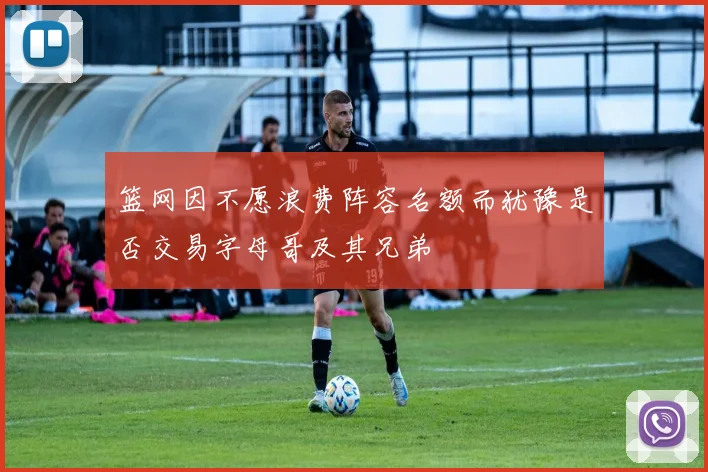 篮网因不愿浪费阵容名额而犹豫是否交易字母哥及其兄弟