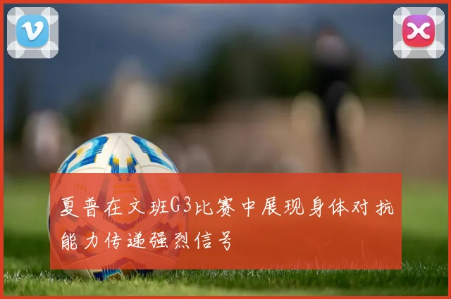 夏普在文班G3比赛中展现身体对抗能力传递强烈信号