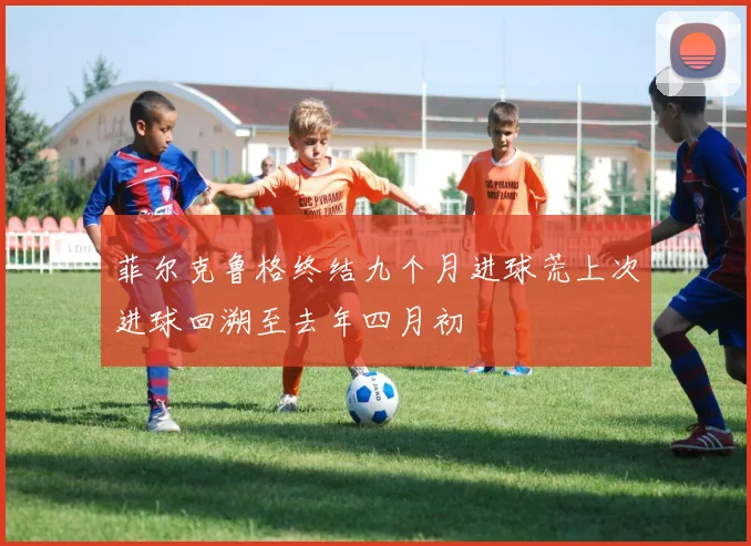 菲尔克鲁格终结九个月进球荒上次进球回溯至去年四月初