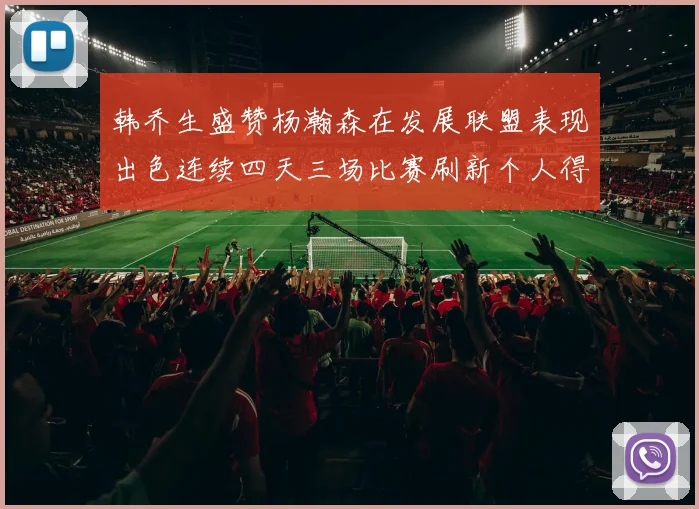 韩乔生盛赞杨瀚森在发展联盟表现出色连续四天三场比赛刷新个人得分与篮板纪录